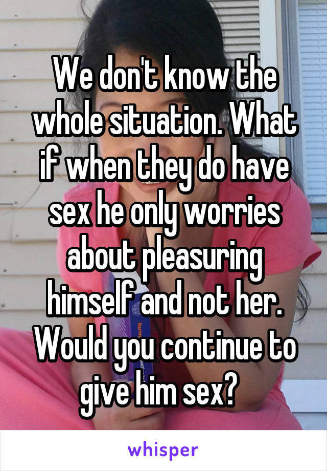 We don't know the whole situation. What if when they do have sex he only worries about pleasuring himself and not her. Would you continue to give him sex?  