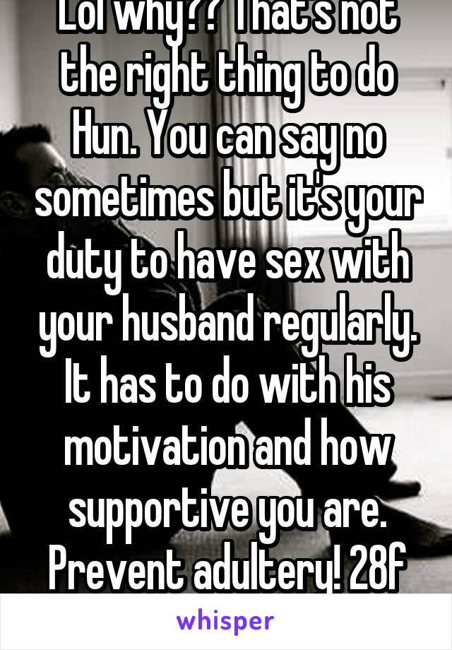 Lol why?? That's not the right thing to do Hun. You can say no sometimes but it's your duty to have sex with your husband regularly. It has to do with his motivation and how supportive you are. Prevent adultery! 28f married 8yrs.