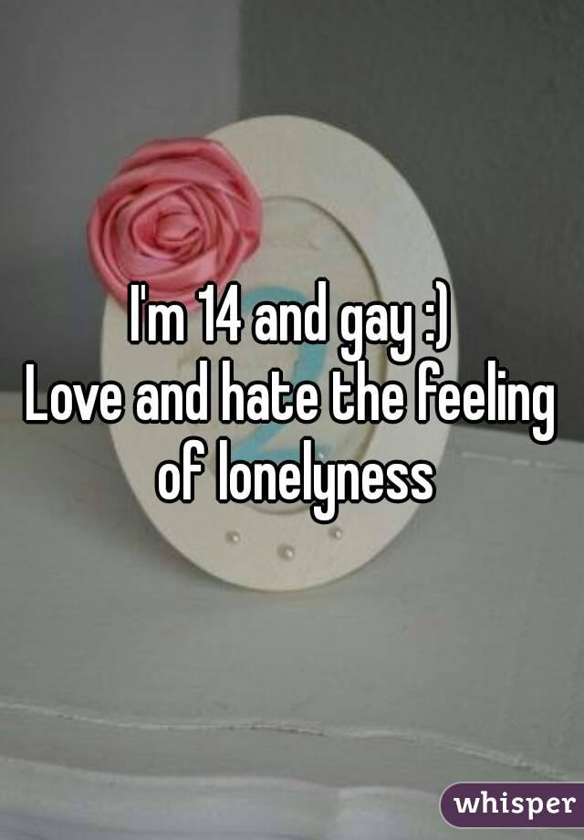 I'm 14 and gay :)
Love and hate the feeling of lonelyness
