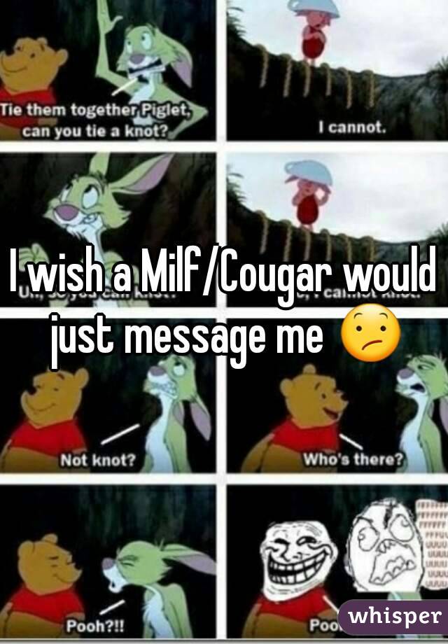 I wish a Milf/Cougar would just message me 😕