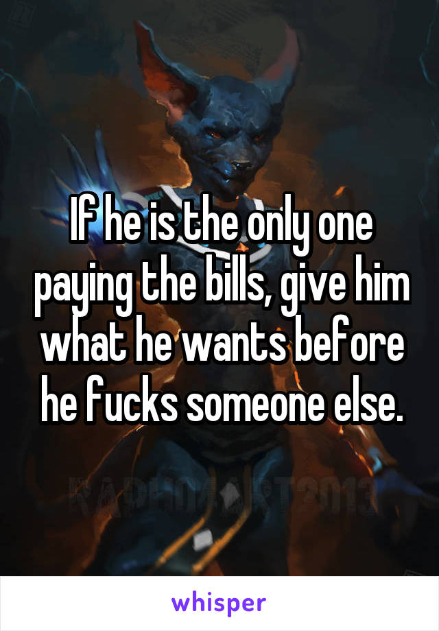 If he is the only one paying the bills, give him what he wants before he fucks someone else.