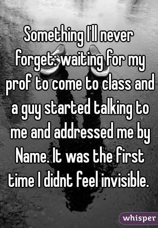 Something I'll never forget: waiting for my prof to come to class and a guy started talking to me and addressed me by Name. It was the first time I didnt feel invisible. 