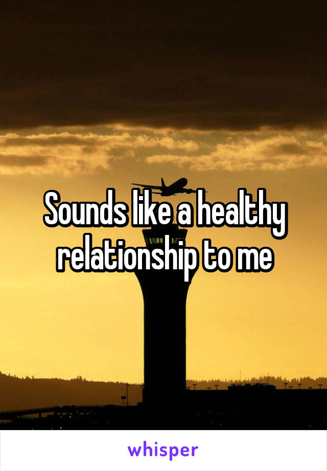 Sounds like a healthy relationship to me