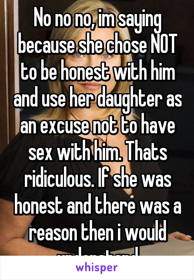 No no no, im saying because she chose NOT to be honest with him and use her daughter as an excuse not to have sex with him. Thats ridiculous. If she was honest and there was a reason then i would understand