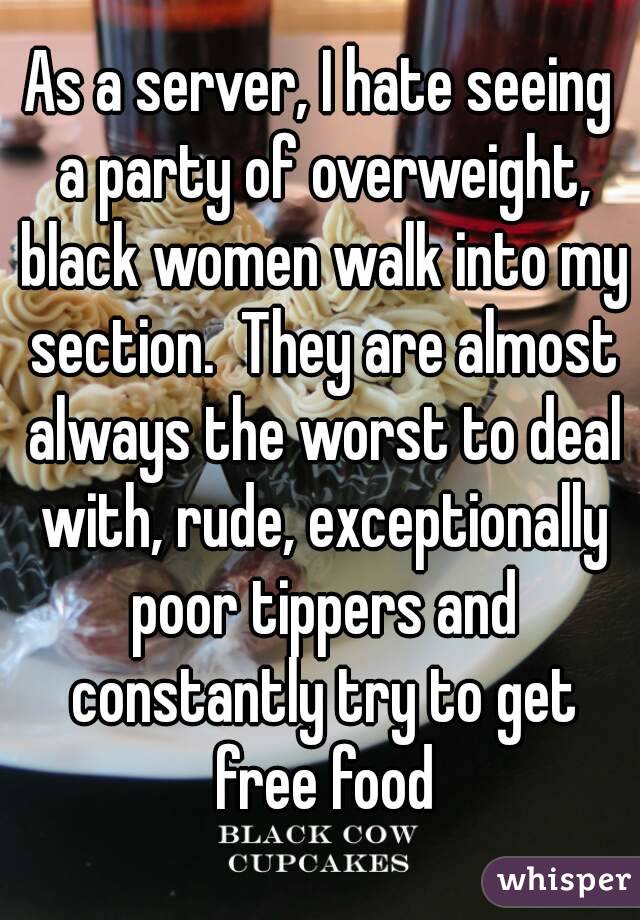 As a server, I hate seeing a party of overweight, black women walk into my section.  They are almost always the worst to deal with, rude, exceptionally poor tippers and constantly try to get free food