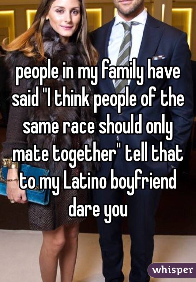 people in my family have said "I think people of the same race should only mate together" tell that to my Latino boyfriend dare you 