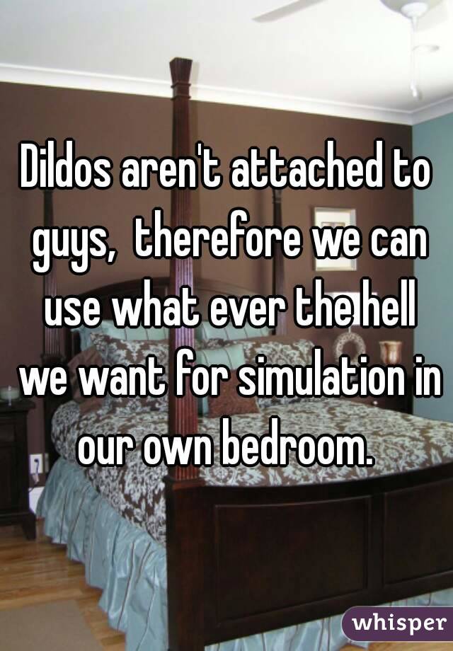 Dildos aren't attached to guys,  therefore we can use what ever the hell we want for simulation in our own bedroom. 