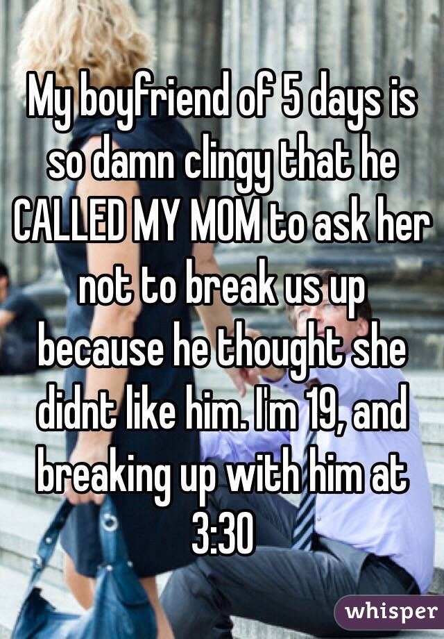 My boyfriend of 5 days is so damn clingy that he CALLED MY MOM to ask her not to break us up because he thought she didnt like him. I'm 19, and breaking up with him at 3:30