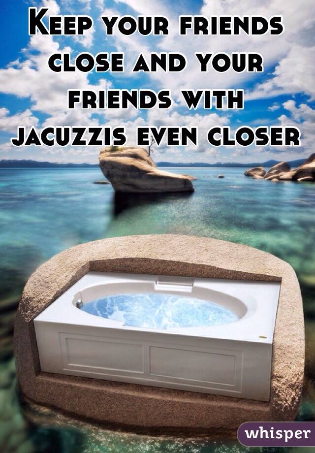 Keep your friends close and your friends with jacuzzis even closer 