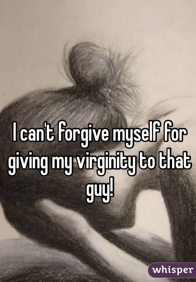 I can't forgive myself for giving my virginity to that guy!
