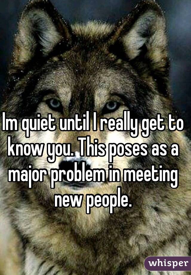 Im quiet until I really get to know you. This poses as a major problem in meeting new people. 
