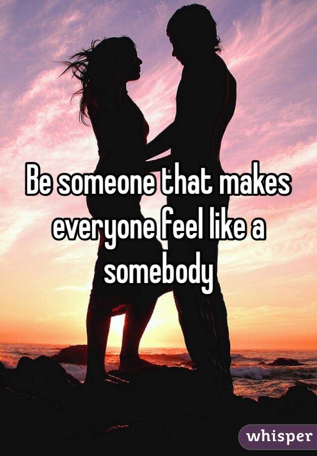 Be someone that makes everyone feel like a somebody 