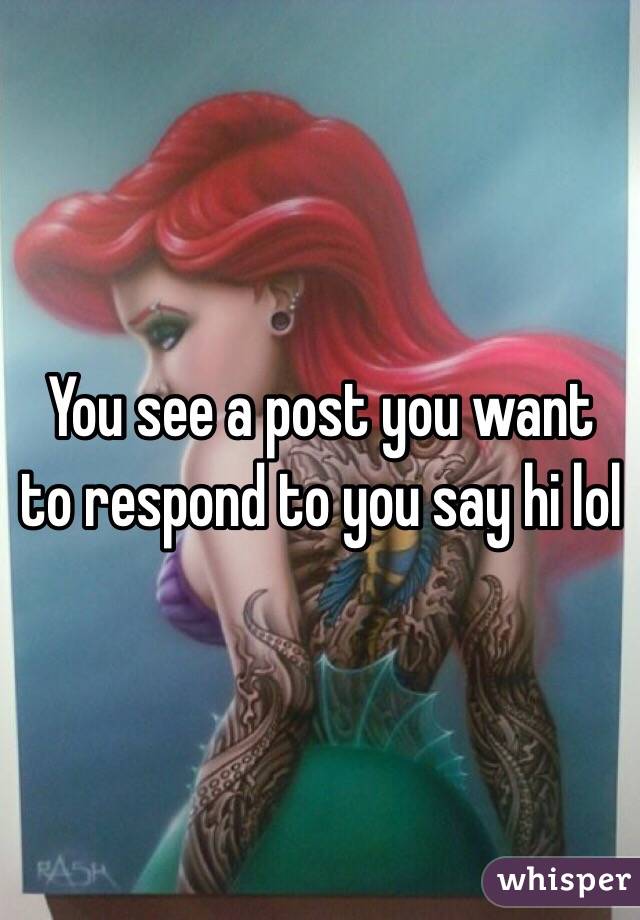 You see a post you want to respond to you say hi lol