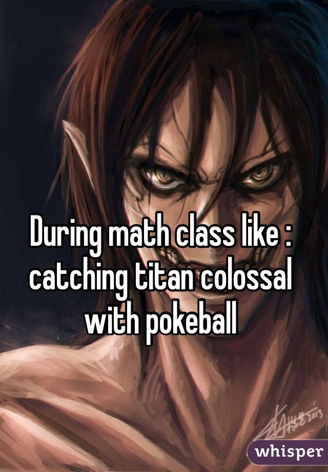 During math class like : catching titan colossal with pokeball