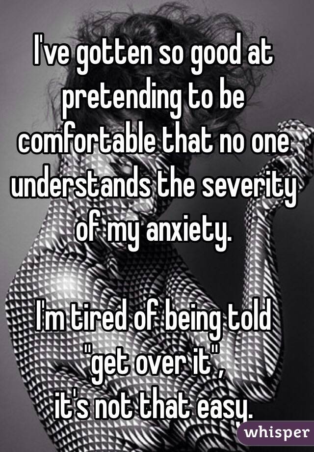 I've gotten so good at pretending to be comfortable that no one understands the severity of my anxiety. 

I'm tired of being told
 "get over it", 
it's not that easy.