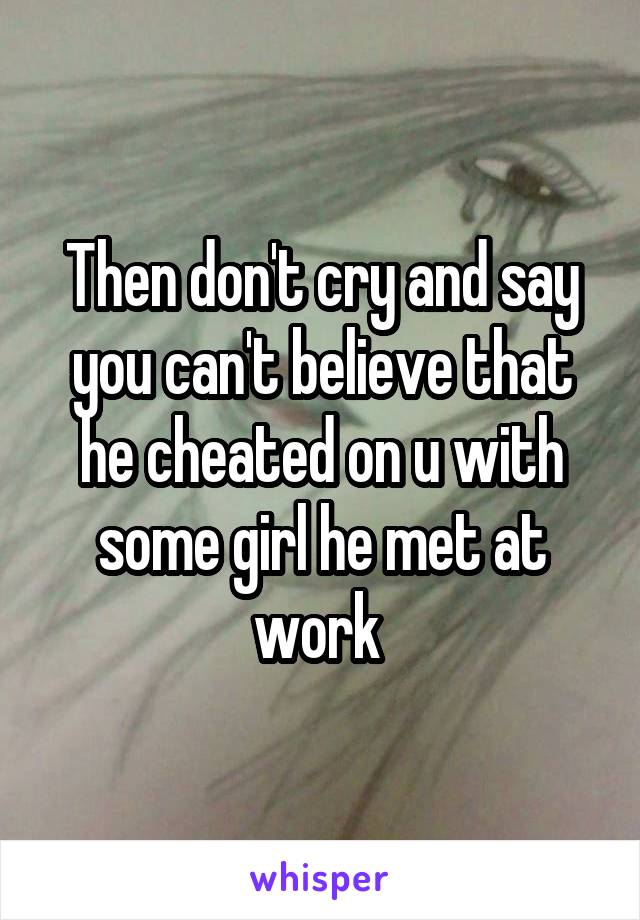 Then don't cry and say you can't believe that he cheated on u with some girl he met at work 