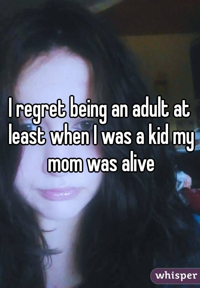 I regret being an adult at least when I was a kid my mom was alive
