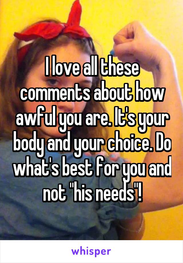 I love all these comments about how awful you are. It's your body and your choice. Do what's best for you and not "his needs"!