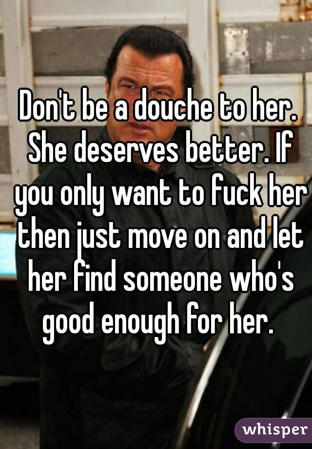 Don't be a douche to her. She deserves better. If you only want to fuck her then just move on and let her find someone who's good enough for her. 