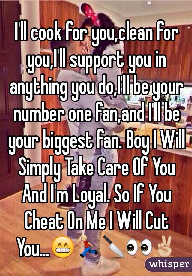 I'll cook for you,clean for you,I'll support you in anything you do,I'll be your number one fan,and I'll be your biggest fan. Boy I Will Simply Take Care Of You And I'm Loyal. So If You Cheat On Me I Will Cut You...😁🏃🏼🔪👀✌🏼️