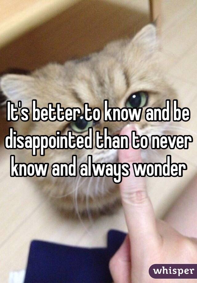 It's better to know and be disappointed than to never know and always wonder 