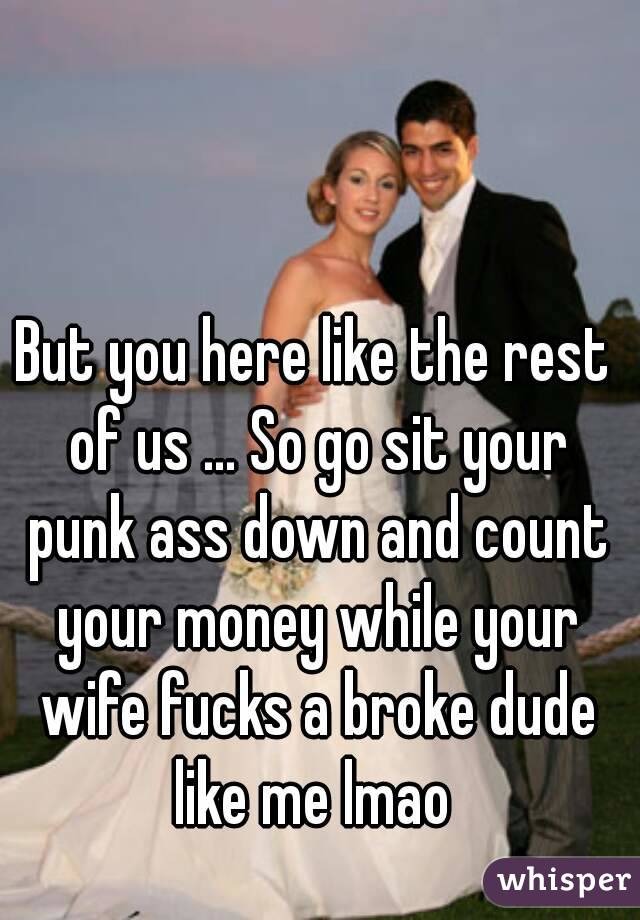 But you here like the rest of us ... So go sit your punk ass down and count your money while your wife fucks a broke dude like me lmao 
