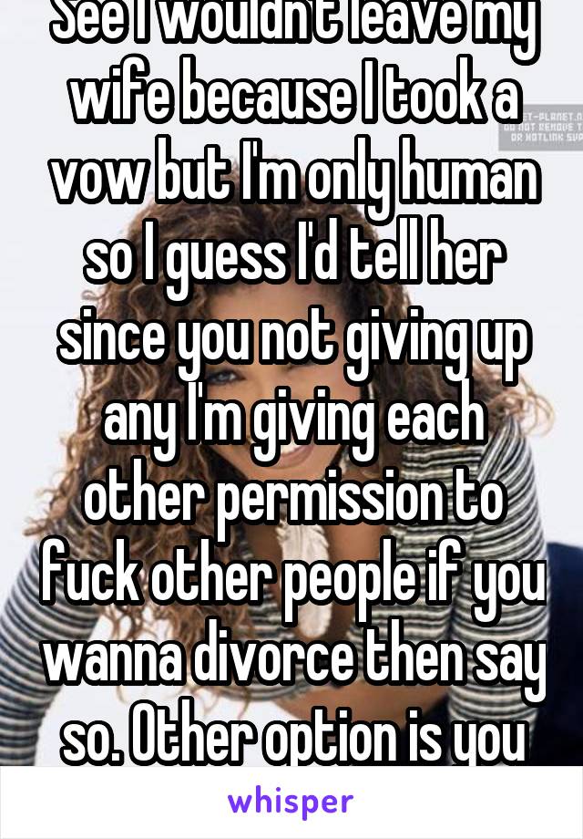 See I wouldn't leave my wife because I took a vow but I'm only human so I guess I'd tell her since you not giving up any I'm giving each other permission to fuck other people if you wanna divorce then say so. Other option is you tell me what's going on