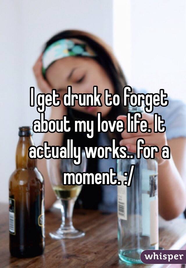 I get drunk to forget about my love life. It actually works.. for a moment. :/