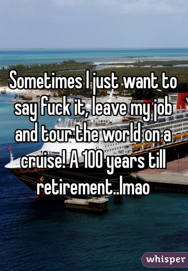 Sometimes I just want to say fuck it, leave my job and tour the world on a cruise! A 100 years till retirement..lmao