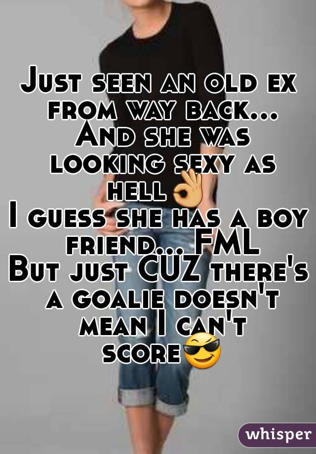 Just seen an old ex from way back...
 And she was looking sexy as hell👌 
I guess she has a boy friend... FML
But just CUZ there's a goalie doesn't mean I can't score😎