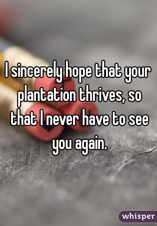I sincerely hope that your plantation thrives, so that I never have to see you again.