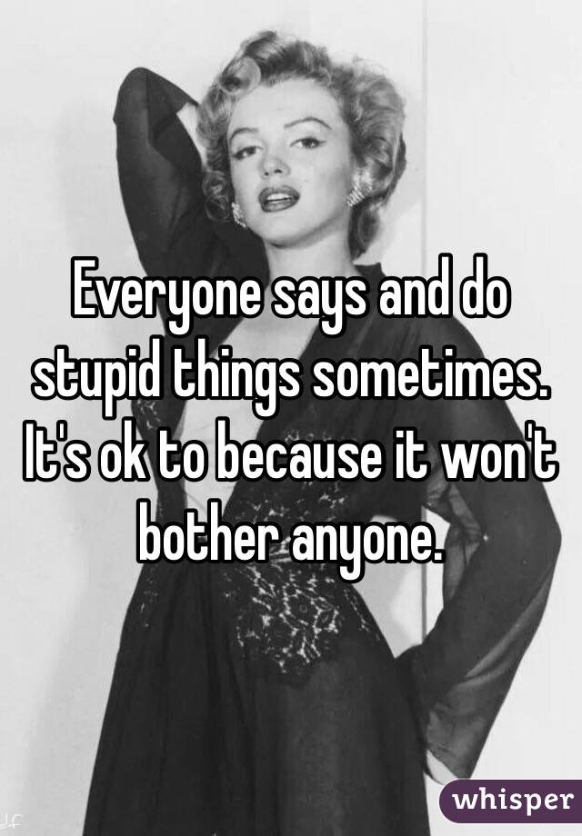 Everyone says and do stupid things sometimes. It's ok to because it won't bother anyone. 