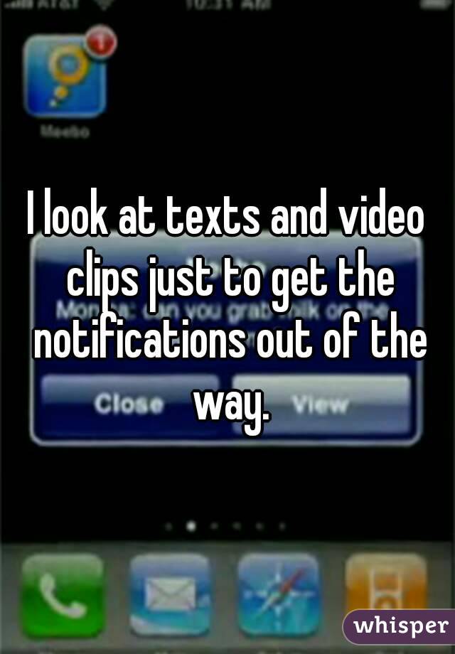 I look at texts and video clips just to get the notifications out of the way.