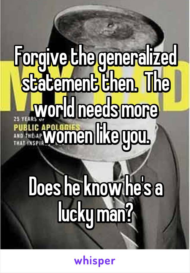 Forgive the generalized statement then.  The world needs more women like you.

Does he know he's a lucky man?