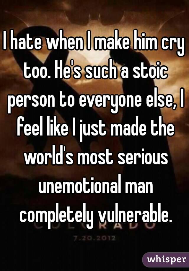 I hate when I make him cry too. He's such a stoic person to everyone else, I feel like I just made the world's most serious unemotional man completely vulnerable.