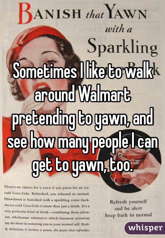Sometimes I like to walk around Walmart pretending to yawn, and see how many people I can get to yawn, too. 