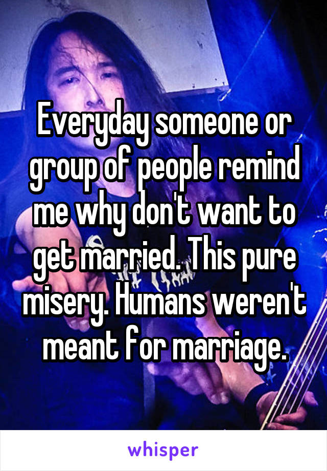 Everyday someone or group of people remind me why don't want to get married. This pure misery. Humans weren't meant for marriage.