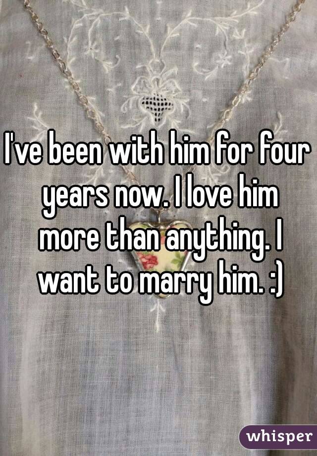 I've been with him for four years now. I love him more than anything. I want to marry him. :)