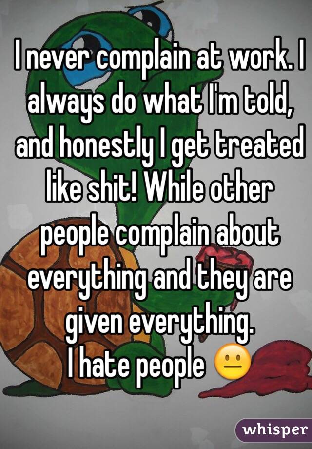 I never complain at work. I always do what I'm told, and honestly I get treated like shit! While other people complain about everything and they are given everything. 
I hate people 😐