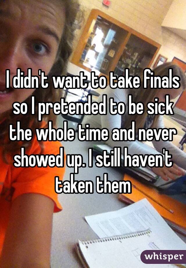I didn't want to take finals so I pretended to be sick the whole time and never showed up. I still haven't taken them