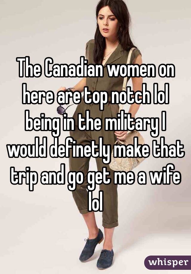 The Canadian women on here are top notch lol being in the military I would definetly make that trip and go get me a wife lol 