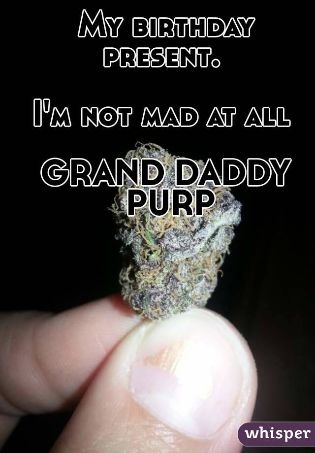 My birthday present.  

I'm not mad at all 

GRAND DADDY PURP