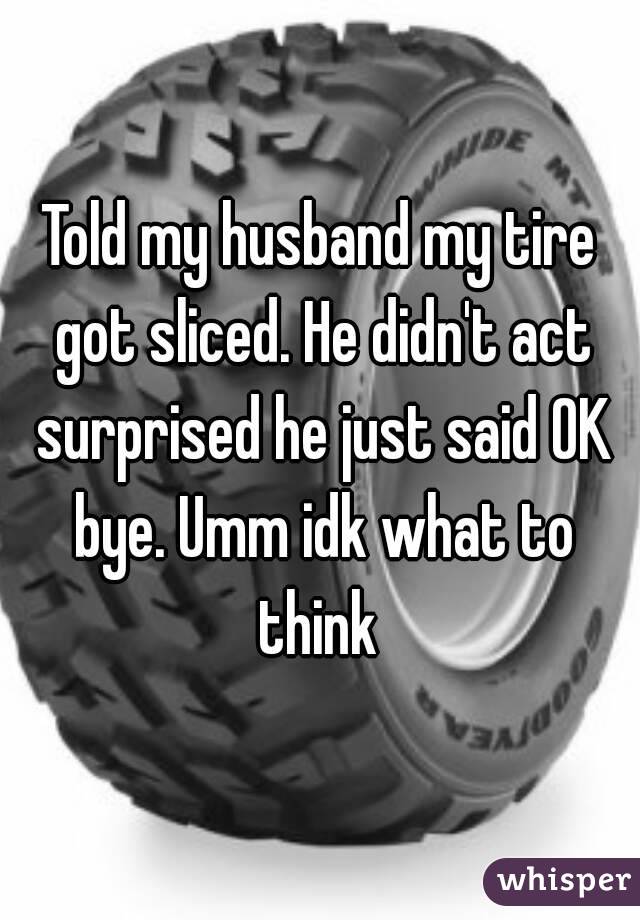 Told my husband my tire got sliced. He didn't act surprised he just said OK bye. Umm idk what to think 