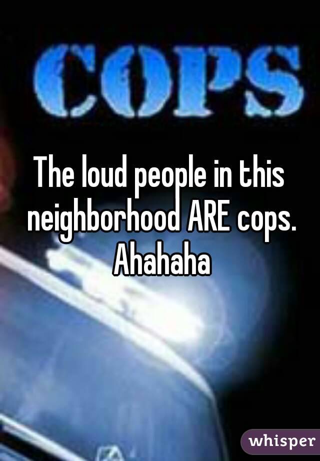 The loud people in this neighborhood ARE cops. Ahahaha