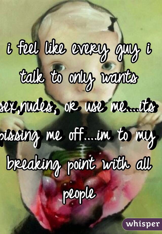 i feel like every guy i talk to only wants sex,nudes, or use me....its pissing me off....im to my breaking point with all people