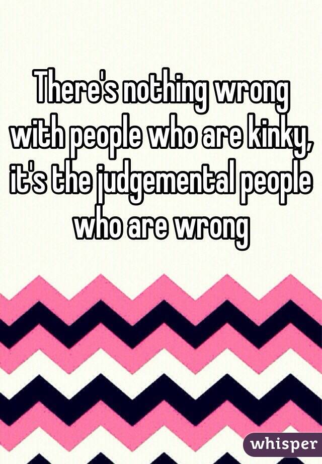 There's nothing wrong with people who are kinky, it's the judgemental people who are wrong 