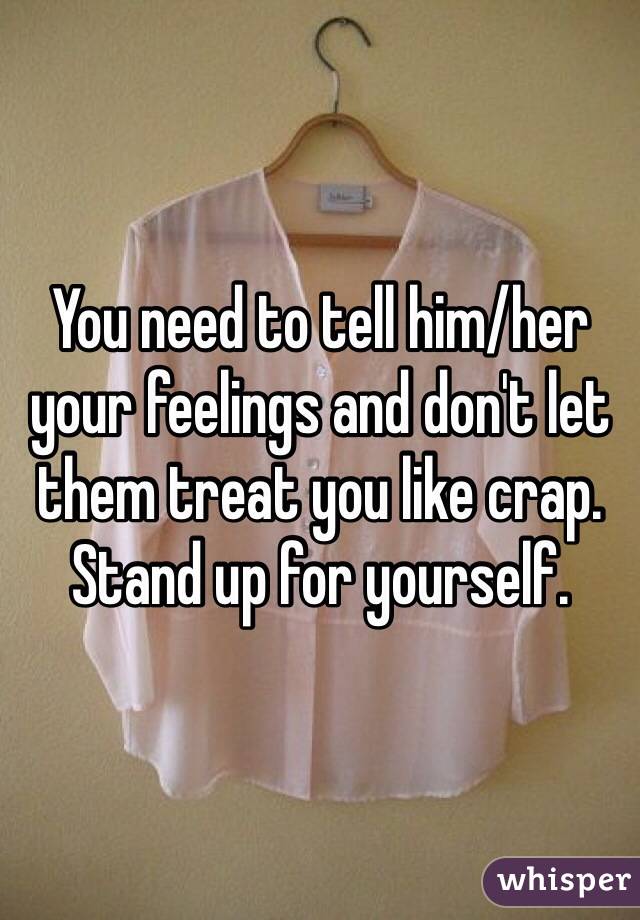 You need to tell him/her your feelings and don't let them treat you like crap. Stand up for yourself.