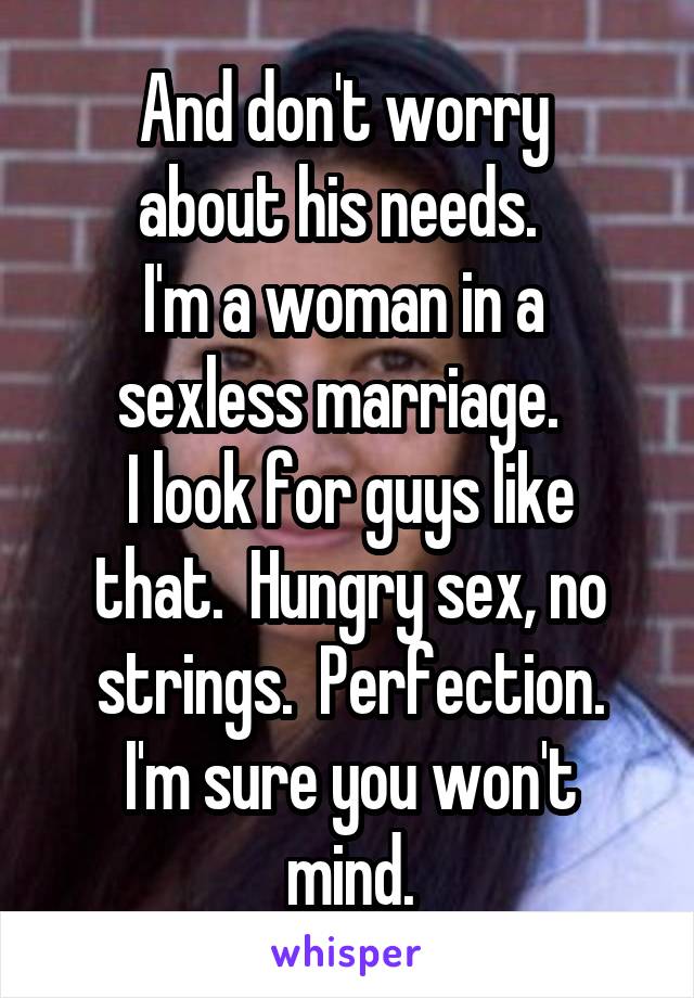 And don't worry 
about his needs.  
I'm a woman in a 
sexless marriage.  
I look for guys like that.  Hungry sex, no strings.  Perfection.
I'm sure you won't mind.