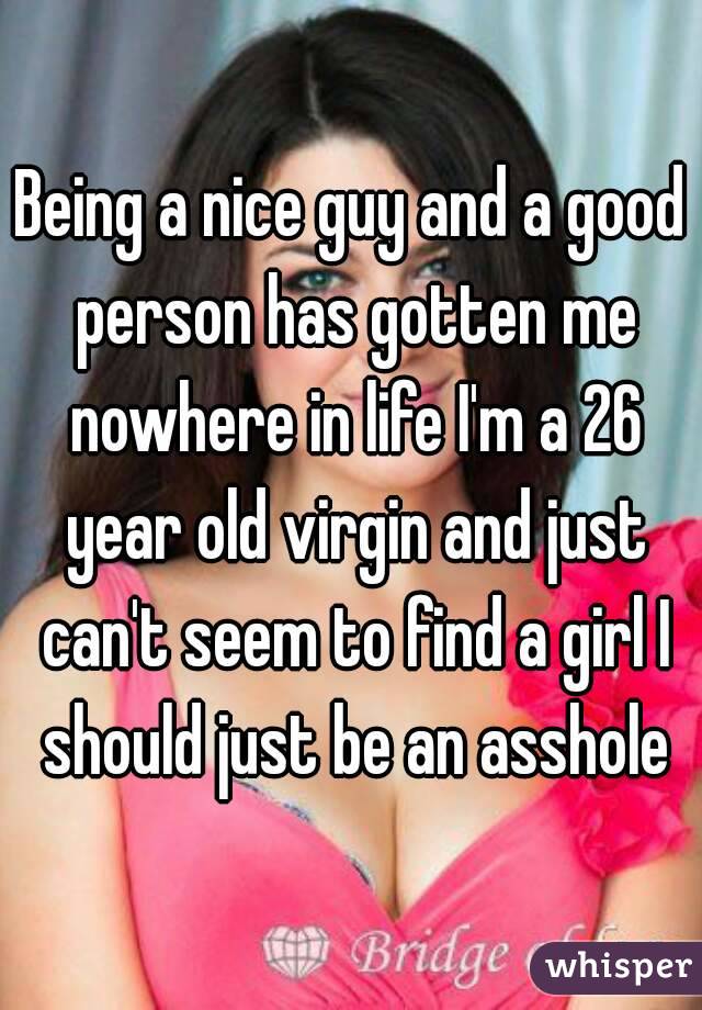 Being a nice guy and a good person has gotten me nowhere in life I'm a 26 year old virgin and just can't seem to find a girl I should just be an asshole