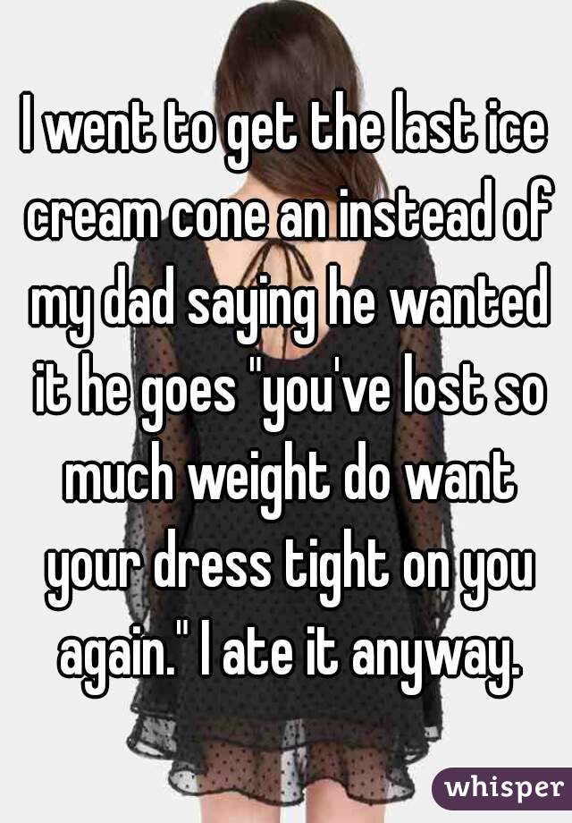 I went to get the last ice cream cone an instead of my dad saying he wanted it he goes "you've lost so much weight do want your dress tight on you again." I ate it anyway.